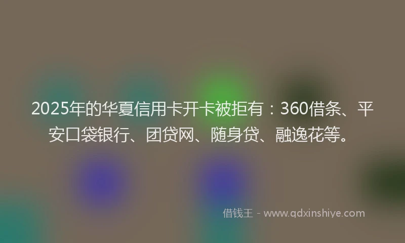 2025年的华夏信用卡开卡被拒有：360借条、平安口袋银行、团贷网、随身贷、融逸花等。