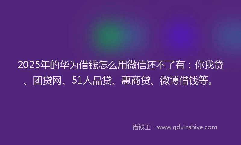 2025年的华为借钱怎么用微信还不了有：你我贷、团贷网、51人品贷、惠商贷、微博借钱等。