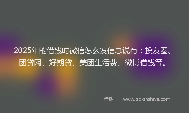 2025年的借钱时微信怎么发信息说有：投友圈、团贷网、好期贷、美团生活费、微博借钱等。