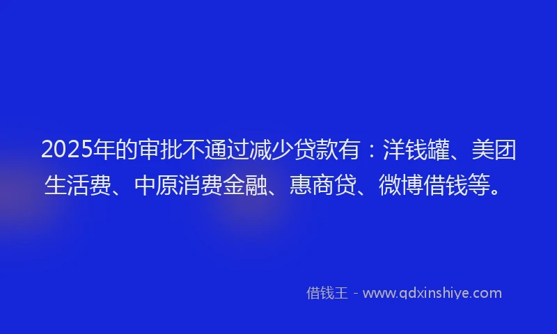 2025年的审批不通过减少贷款有：洋钱罐、美团生活费、中原消费金融、惠商贷、微博借钱等。