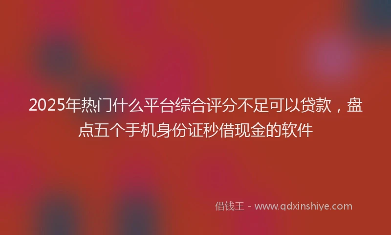 2025年热门什么平台综合评分不足可以贷款，盘点五个手机身份证秒借现金的软件