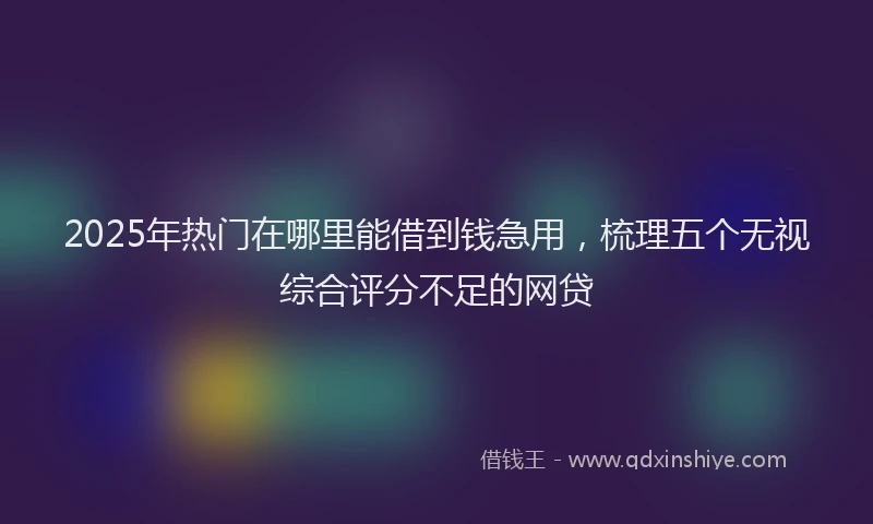 2025年热门在哪里能借到钱急用，梳理五个无视综合评分不足的网贷