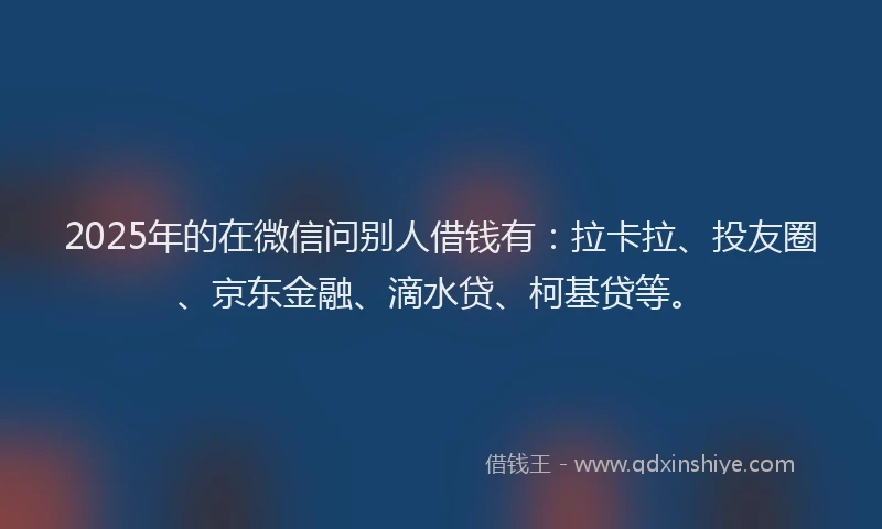 2025年的在微信问别人借钱有：拉卡拉、投友圈、京东金融、滴水贷、柯基贷等。