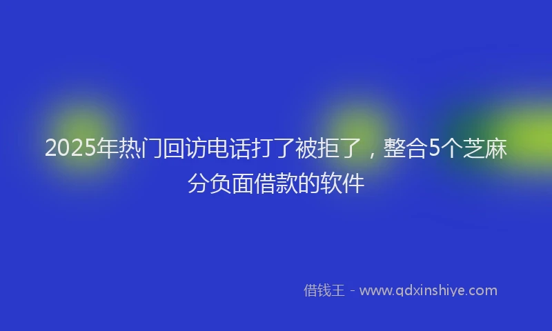 2025年热门回访电话打了被拒了，整合5个芝麻分负面借款的软件
