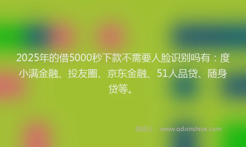 2025年的借5000秒下款不需要人脸识别吗有：度小满金融、投友圈、京东金融、51人品贷、随身贷等。