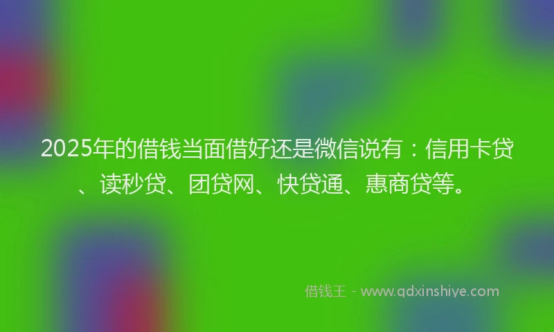2025年的借钱当面借好还是微信说有：信用卡贷、读秒贷、团贷网、快贷通、惠商贷等。