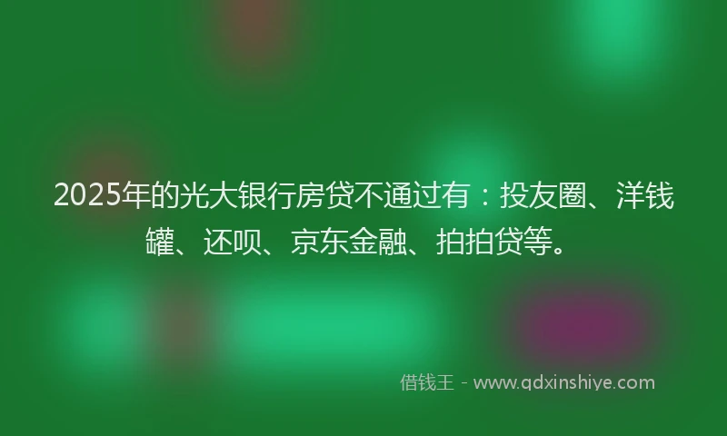 2025年的光大银行房贷不通过有：投友圈、洋钱罐、还呗、京东金融、拍拍贷等。
