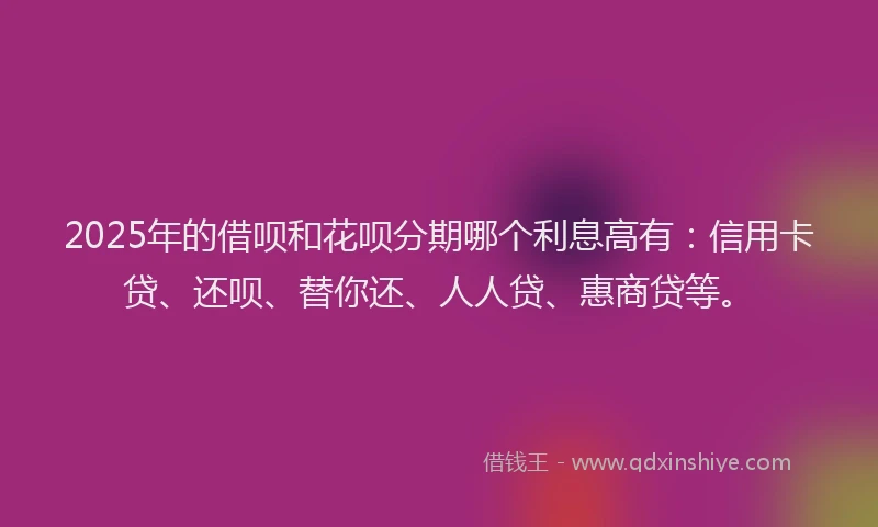 2025年的借呗和花呗分期哪个利息高有：信用卡贷、还呗、替你还、人人贷、惠商贷等。
