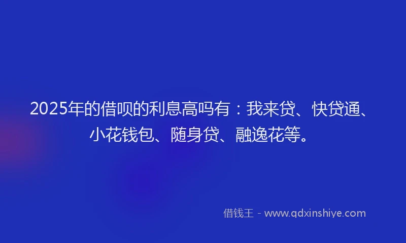 2025年的借呗的利息高吗有：我来贷、快贷通、小花钱包、随身贷、融逸花等。