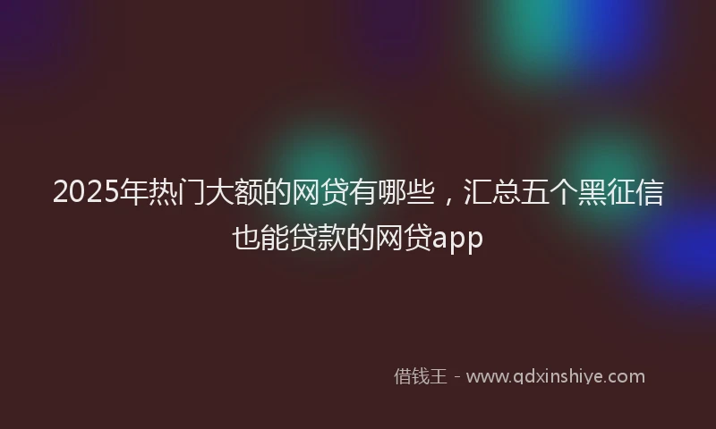 2025年热门大额的网贷有哪些，汇总五个黑征信也能贷款的网贷app