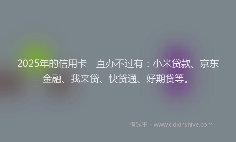 2025年的信用卡一直办不过有：小米贷款、京东金融、我来贷、快贷通、好期贷等。