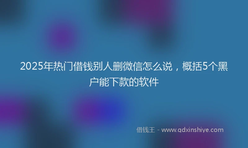 2025年热门借钱别人删微信怎么说，概括5个黑户能下款的软件