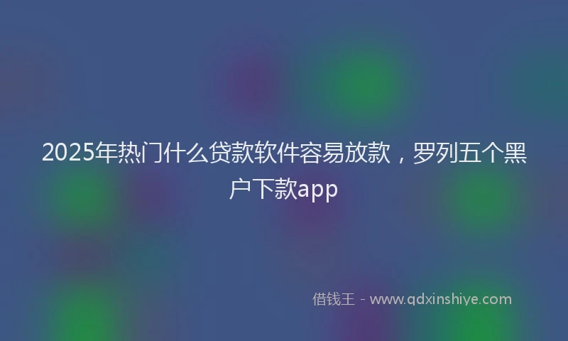 2025年热门什么贷款软件容易放款，罗列五个黑户下款app