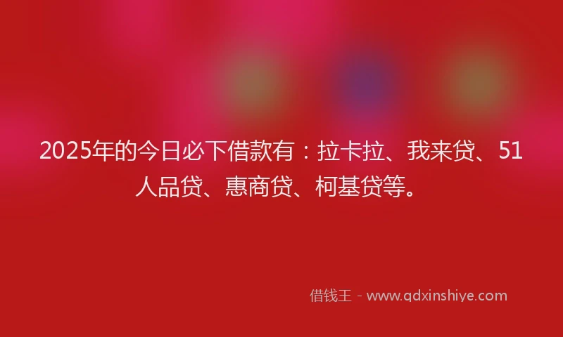 2025年的今日必下借款有：拉卡拉、我来贷、51人品贷、惠商贷、柯基贷等。