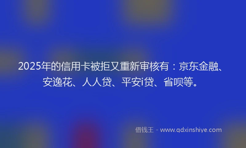 2025年的信用卡被拒又重新审核有：京东金融、安逸花、人人贷、平安i贷、省呗等。