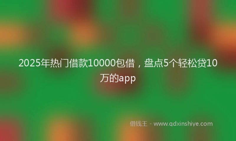2025年热门借款10000包借，盘点5个轻松贷10万的app