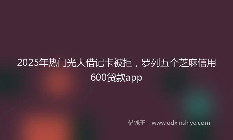 2025年热门光大借记卡被拒，罗列五个芝麻信用600贷款app