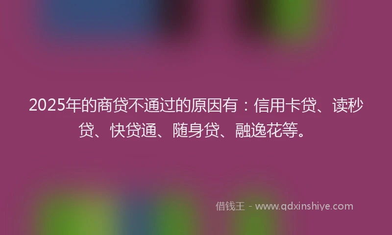 2025年的商贷不通过的原因有：信用卡贷、读秒贷、快贷通、随身贷、融逸花等。
