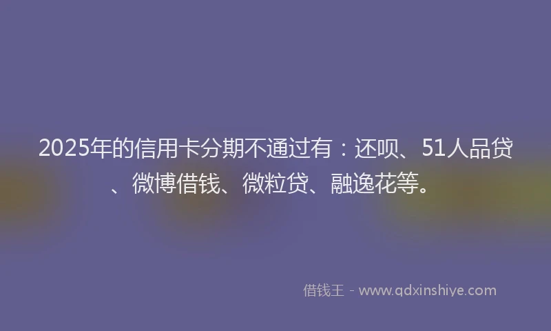 2025年的信用卡分期不通过有:还呗、51人品贷、微博借钱、微粒贷、融逸花等。