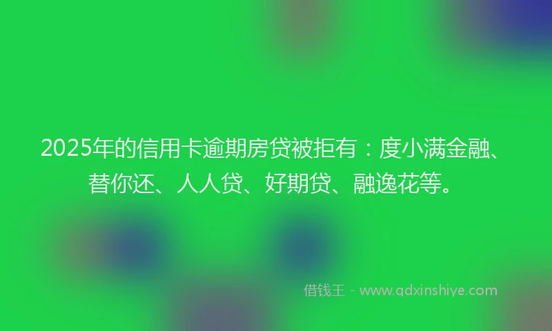 2025年的信用卡逾期房贷被拒有：度小满金融、替你还、人人贷、好期贷、融逸花等。