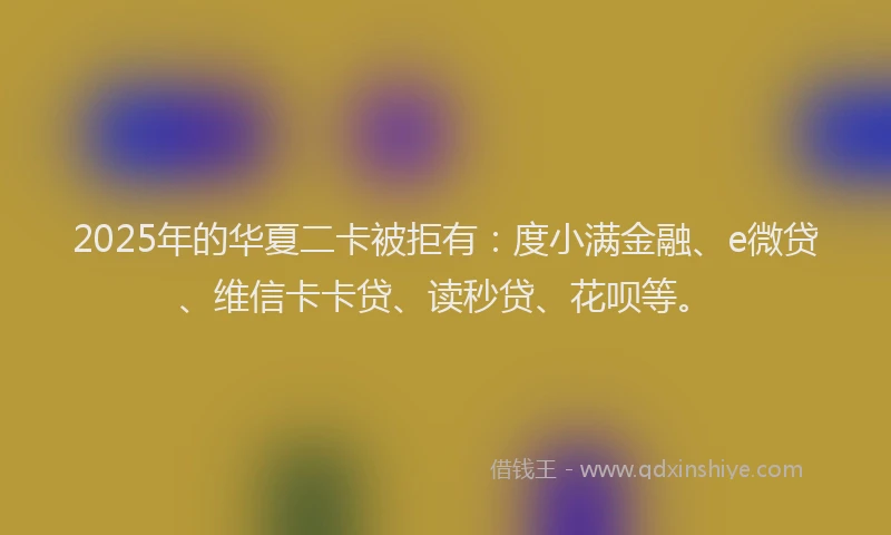 2025年的华夏二卡被拒有：度小满金融、e微贷、维信卡卡贷、读秒贷、花呗等。