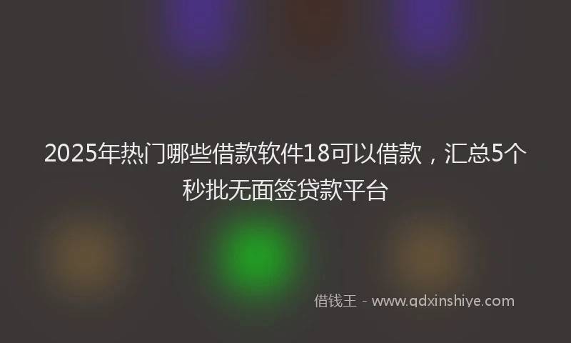 2025年热门哪些借款软件18可以借款，汇总5个秒批无面签贷款平台