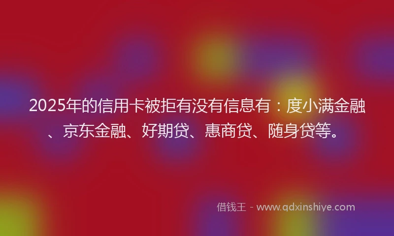 2025年的信用卡被拒有没有信息有：度小满金融、京东金融、好期贷、惠商贷、随身贷等。