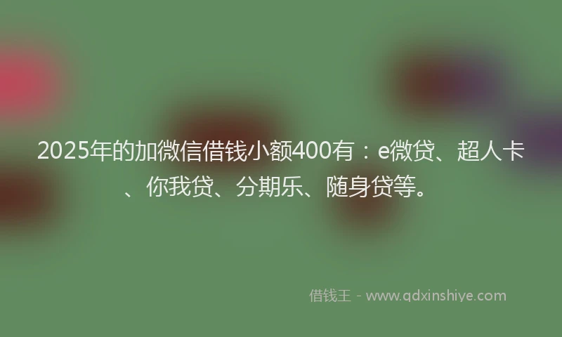 2025年的加微信借钱小额400有：e微贷、超人卡、你我贷、分期乐、随身贷等。