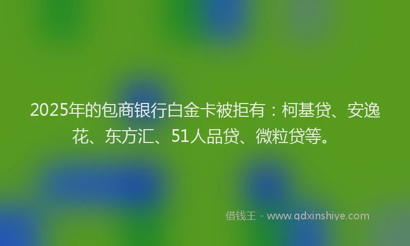2025年的包商银行白金卡被拒有：柯基贷、安逸花、东方汇、51人品贷、微粒贷等。