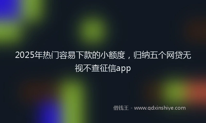 2025年热门容易下款的小额度，归纳五个网贷无视不查征信app