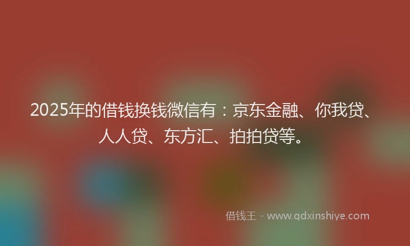 2025年的借钱换钱微信有：京东金融、你我贷、人人贷、东方汇、拍拍贷等。