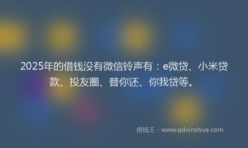 2025年的借钱没有微信铃声有：e微贷、小米贷款、投友圈、替你还、你我贷等。
