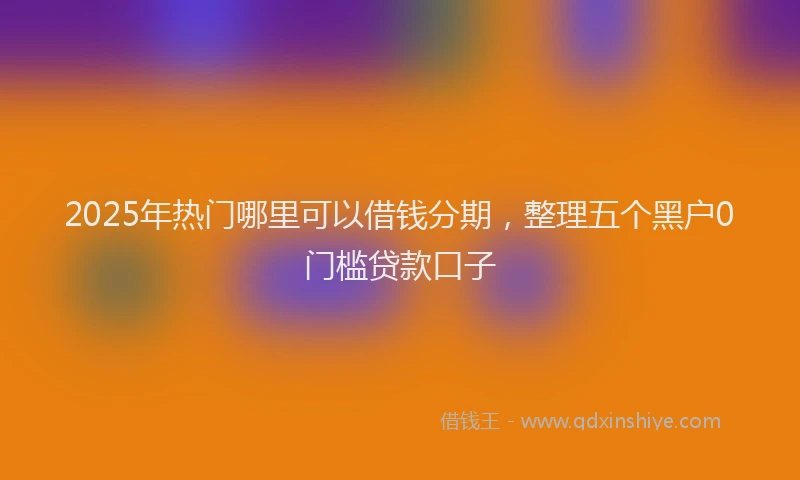 2025年热门哪里可以借钱分期，整理五个黑户0门槛贷款口子