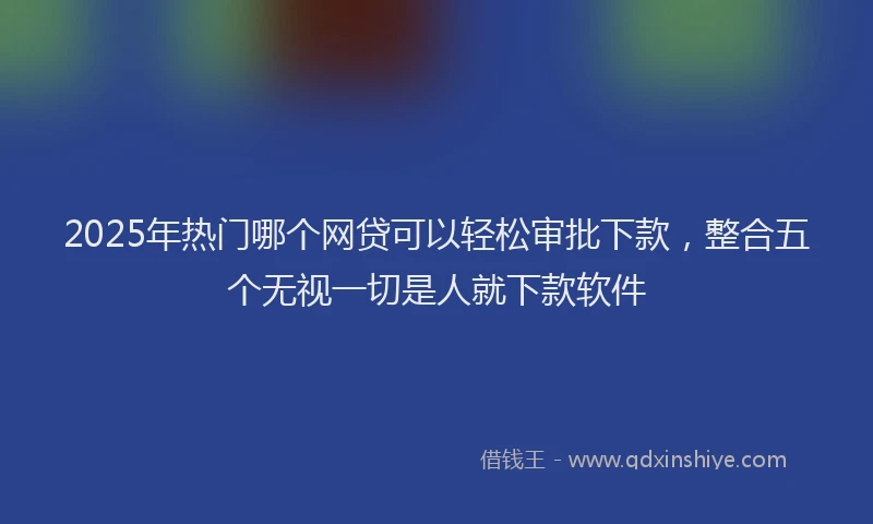 2025年热门哪个网贷可以轻松审批下款，整合五个无视一切是人就下款软件