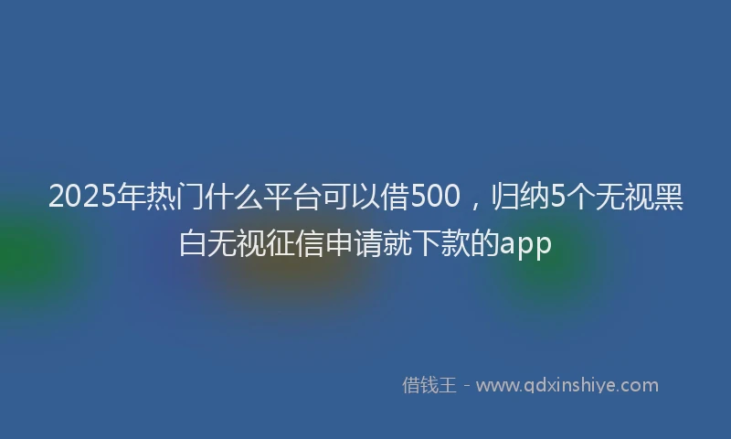 2025年热门什么平台可以借500，归纳5个无视黑白无视征信申请就下款的app