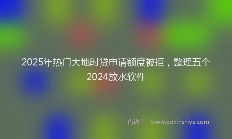 2025年热门大地时贷申请额度被拒，整理五个2024放水软件