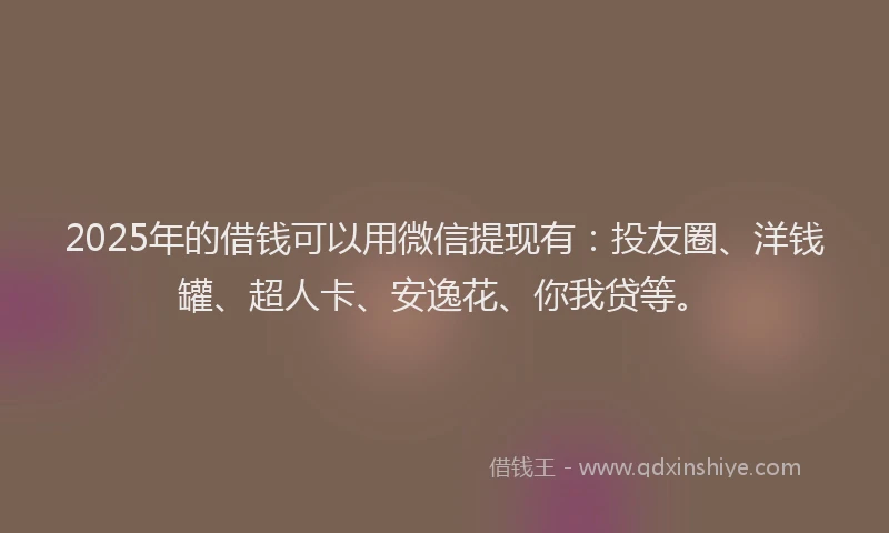 2025年的借钱可以用微信提现有：投友圈、洋钱罐、超人卡、安逸花、你我贷等。