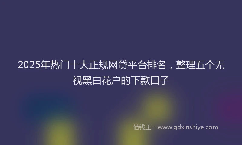 2025年热门十大正规网贷平台排名，整理五个无视黑白花户的下款口子
