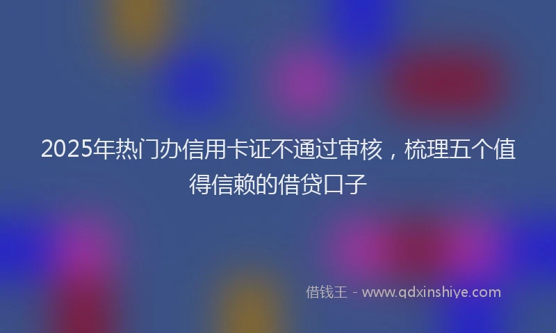 2025年热门办信用卡证不通过审核，梳理五个值得信赖的借贷口子