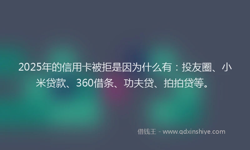 2025年的信用卡被拒是因为什么有：投友圈、小米贷款、360借条、功夫贷、拍拍贷等。