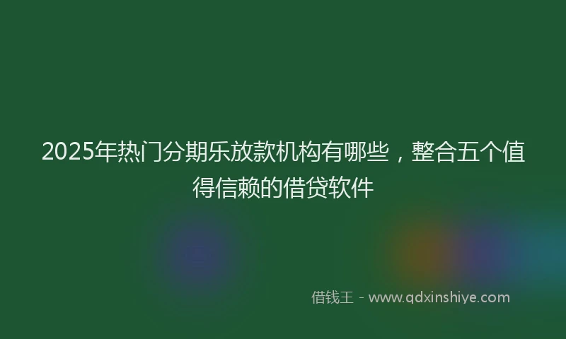 2025年热门分期乐放款机构有哪些，整合五个值得信赖的借贷软件