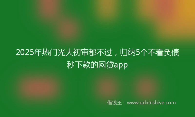 2025年热门光大初审都不过，归纳5个不看负债秒下款的网贷app