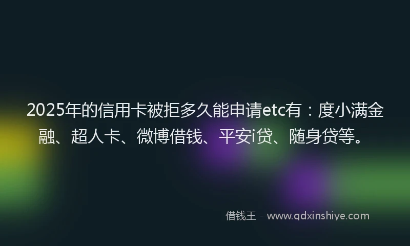 2025年的信用卡被拒多久能申请etc有：度小满金融、超人卡、微博借钱、平安i贷、随身贷等。