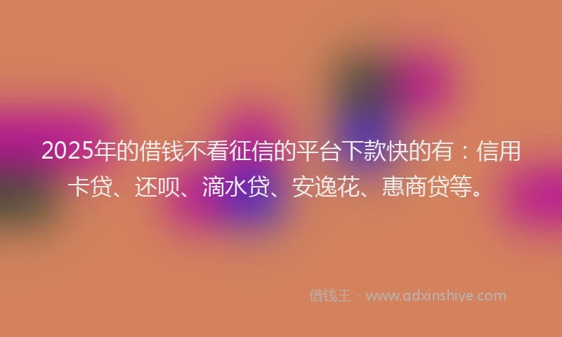 2025年的借钱不看征信的平台下款快的有：信用卡贷、还呗、滴水贷、安逸花、惠商贷等。