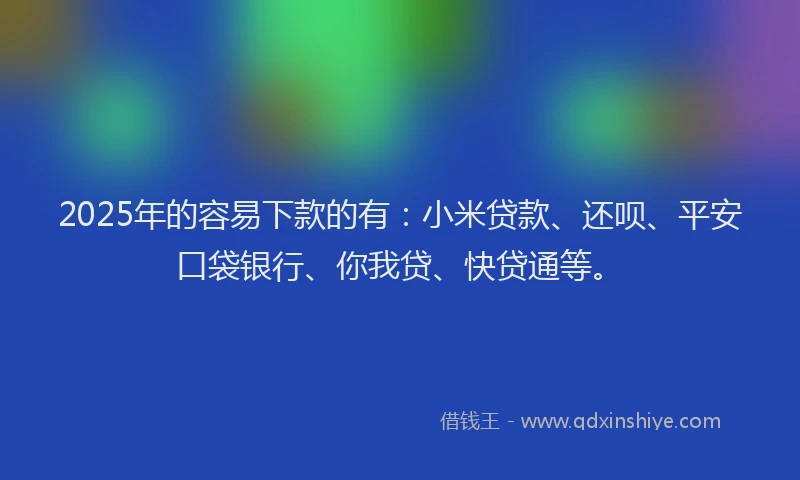 2025年的容易下款的有：小米贷款、还呗、平安口袋银行、你我贷、快贷通等。