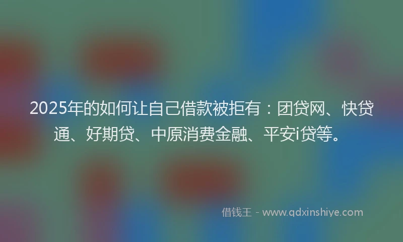 2025年的如何让自己借款被拒有：团贷网、快贷通、好期贷、中原消费金融、平安i贷等。