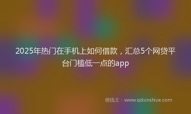 2025年热门在手机上如何借款，汇总5个网贷平台门槛低一点的app