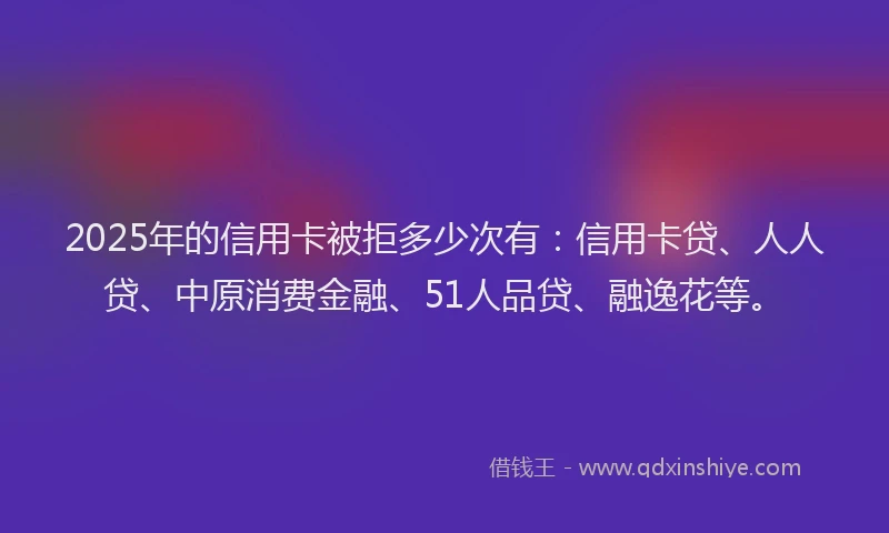 2025年的信用卡被拒多少次有：信用卡贷、人人贷、中原消费金融、51人品贷、融逸花等。
