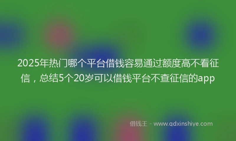 2025年热门哪个平台借钱容易通过额度高不看征信，总结5个20岁可以借钱平台不查征信的app