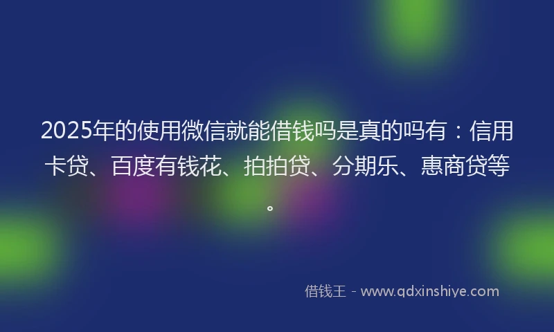 2025年的使用微信就能借钱吗是真的吗有：信用卡贷、百度有钱花、拍拍贷、分期乐、惠商贷等。